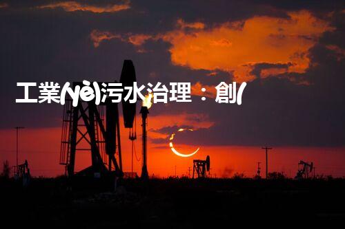 工業(yè)污水治理：創(chuàng)新技術(shù)解決方案，為環(huán)境保護(hù)帶來新希望！